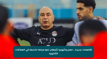 تفاهمات جديدة.. مصر وإثيوبيا تتجهان نحو مرحلة حاسمة في العلاقات الثنائية